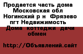 Продается часть дома - Московская обл., Ногинский р-н, Фрязево пгт Недвижимость » Дома, коттеджи, дачи обмен   